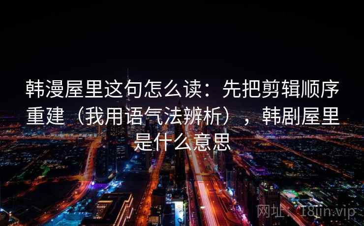 韩漫屋里这句怎么读：先把剪辑顺序重建（我用语气法辨析），韩剧屋里是什么意思